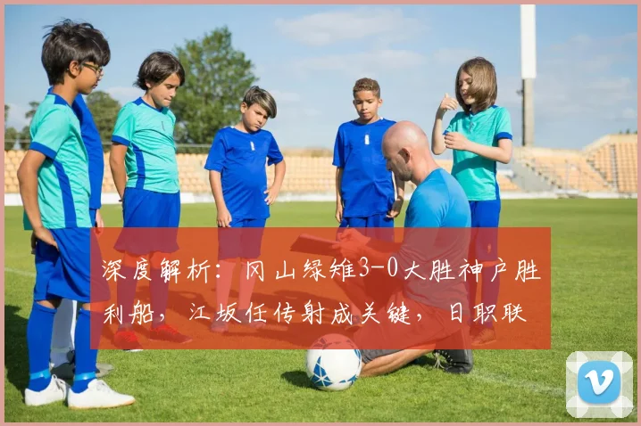 深度解析：冈山绿雉3-0大胜神户胜利船，江坂任传射成关键，日职联爆冷背后原因
