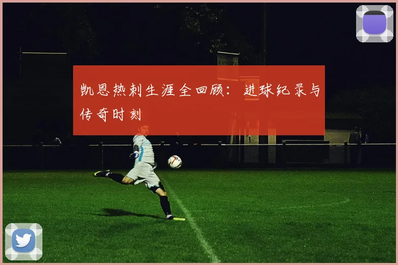 凯恩热刺生涯全回顾：进球纪录与传奇时刻