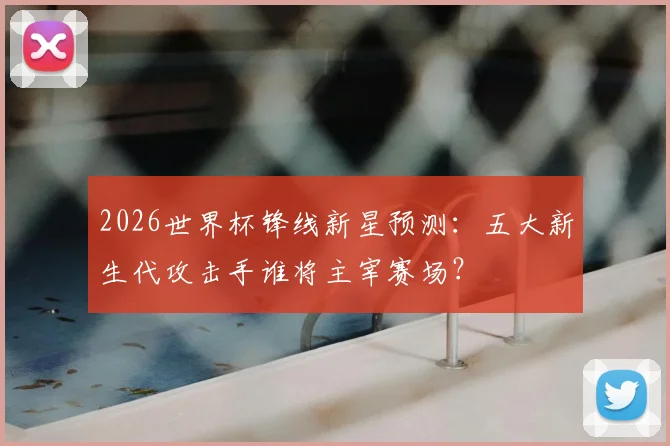 2026世界杯锋线新星预测:五大新生代攻击手谁将主宰赛场?