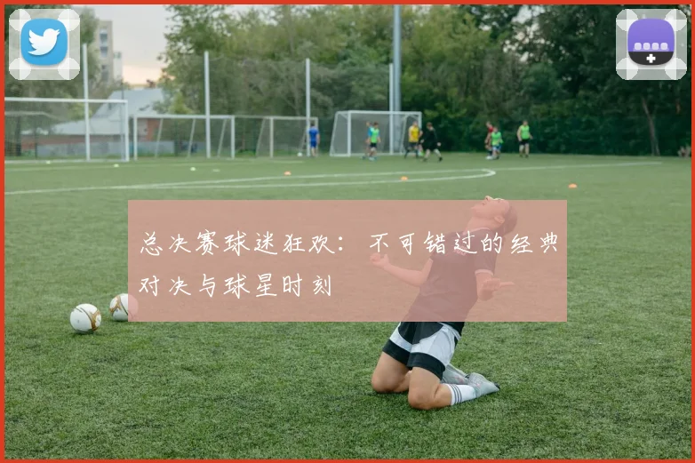 总决赛球迷狂欢：不可错过的经典对决与球星时刻