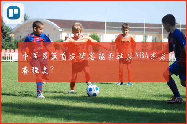 中国男篮首发阵容能否适应NBA季后赛强度？