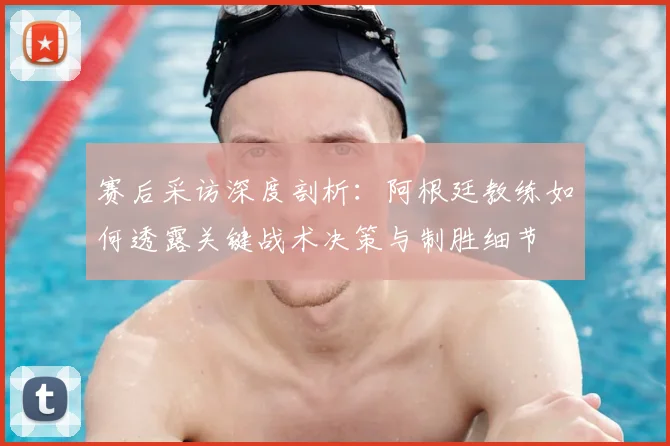 赛后采访深度剖析：阿根廷教练如何透露关键战术决策与制胜细节