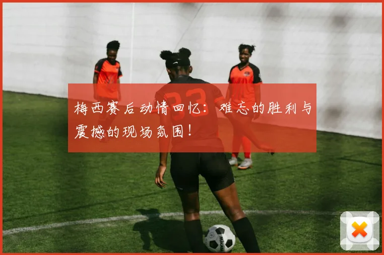 梅西赛后动情回忆：难忘的胜利与震撼的现场氛围！