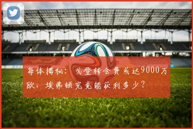 每体揭秘:戈登转会费或达9000万欧,埃弗顿究竟能获利多少?