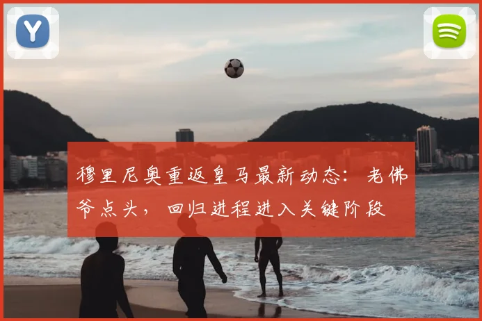穆里尼奥重返皇马最新动态:老佛爷点头,回归进程进入关键阶段