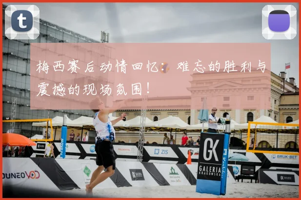 梅西赛后动情回忆：难忘的胜利与震撼的现场氛围！
